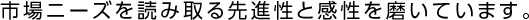 市場ニーズを読み取る先進性と感性を磨いています。