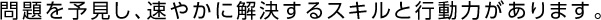 問題を予見し、速やかに解決するスキルと行動力があります。