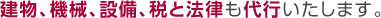 建物、機械、設備、税と法律も代行いたします。