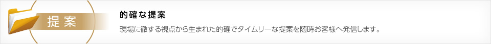 的確な提案　現場に徹する視点から生まれた的確でタイムリーな提案を随時お客様へ発信します。